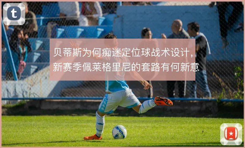 贝蒂斯为何痴迷定位球战术设计，新赛季佩莱格里尼的套路有何新意