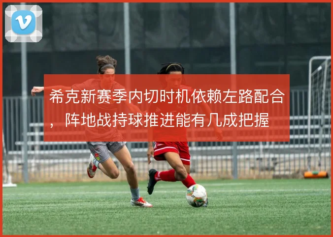 希克新赛季内切时机依赖左路配合，阵地战持球推进能有几成把握