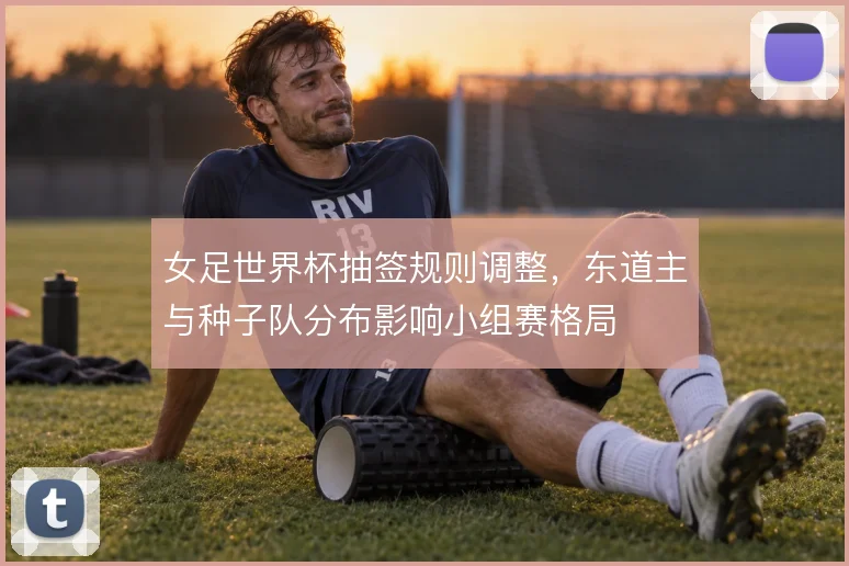 女足世界杯抽签规则调整，东道主与种子队分布影响小组赛格局