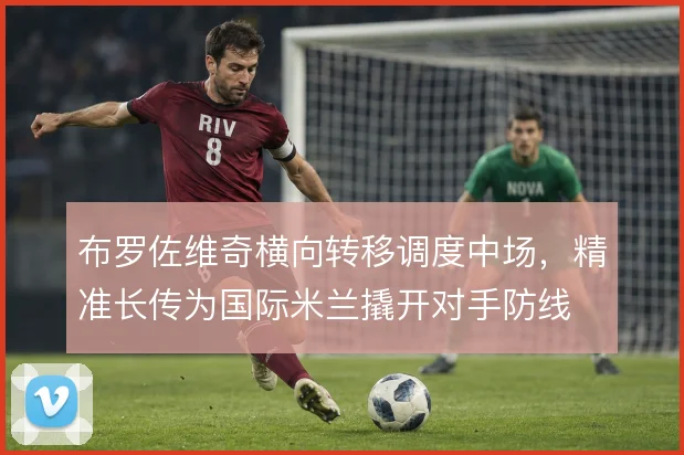 布罗佐维奇横向转移调度中场,精准长传为国际米兰撬开对手防线