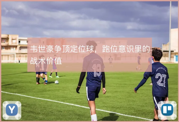 韦世豪争顶定位球，跑位意识里的战术价值