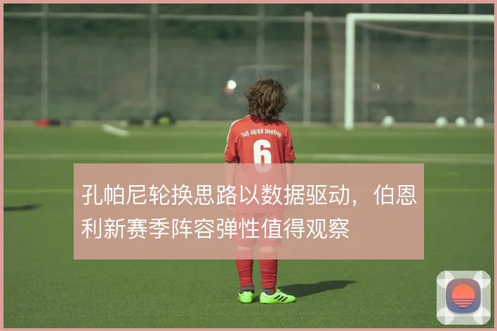 孔帕尼轮换思路以数据驱动，伯恩利新赛季阵容弹性值得观察