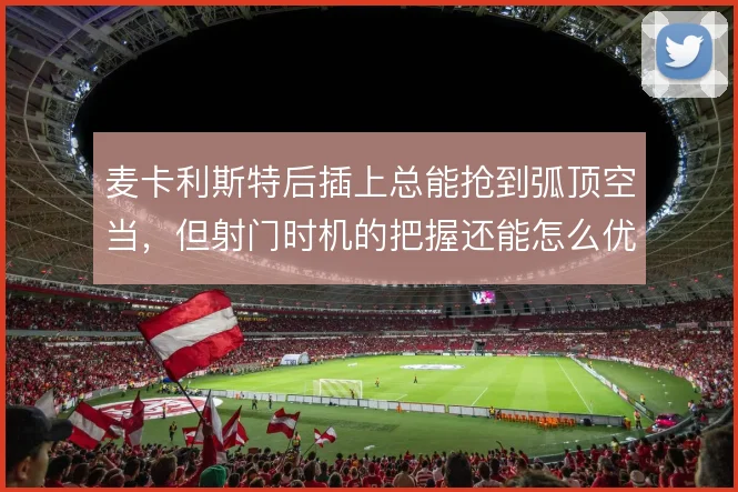 麦卡利斯特后插上总能抢到弧顶空当，但射门时机的把握还能怎么优化