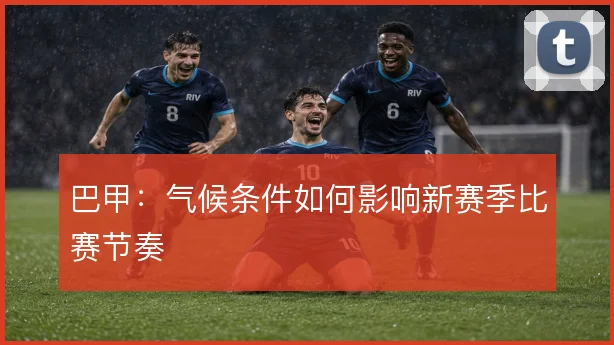 巴甲:气候条件如何影响新赛季比赛节奏