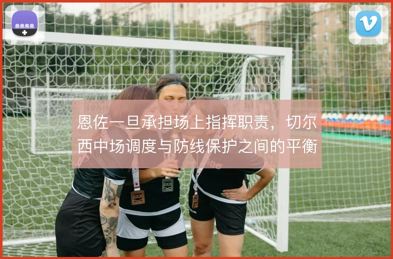 恩佐一旦承担场上指挥职责，切尔西中场调度与防线保护之间的平衡怎么走