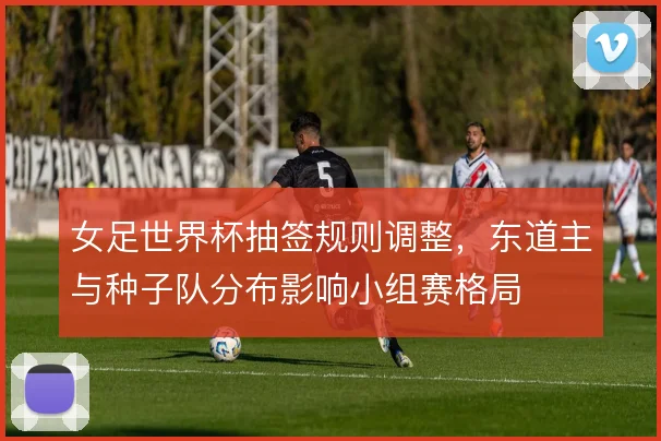 女足世界杯抽签规则调整，东道主与种子队分布影响小组赛格局