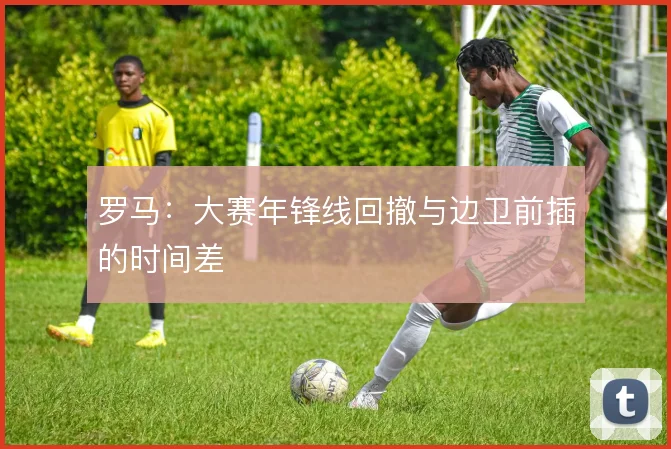 罗马：大赛年锋线回撤与边卫前插的时间差