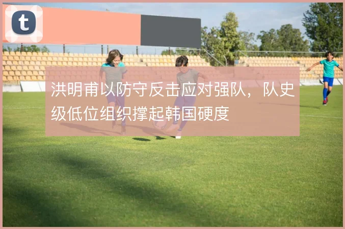 洪明甫以防守反击应对强队，队史级低位组织撑起韩国硬度