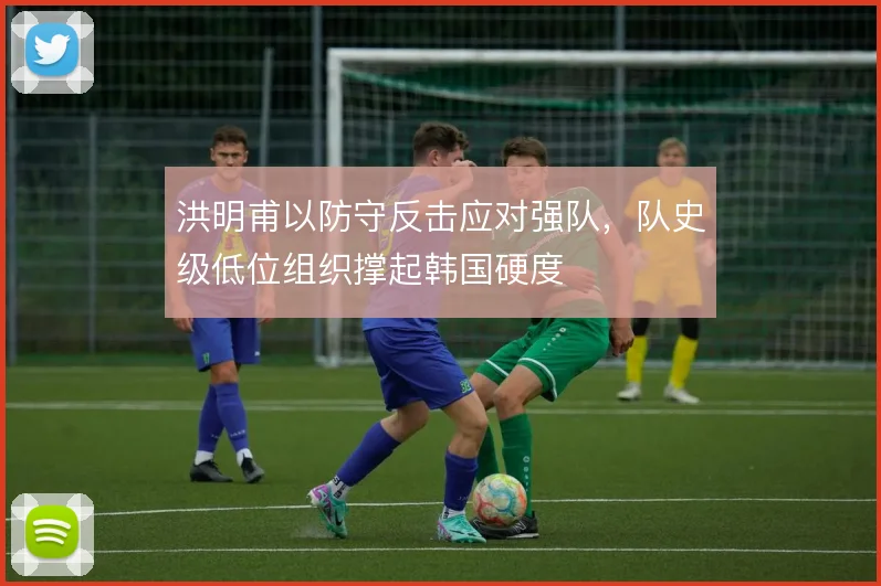 洪明甫以防守反击应对强队，队史级低位组织撑起韩国硬度