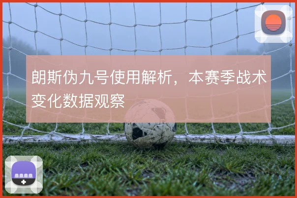 朗斯伪九号使用解析，本赛季战术变化数据观察